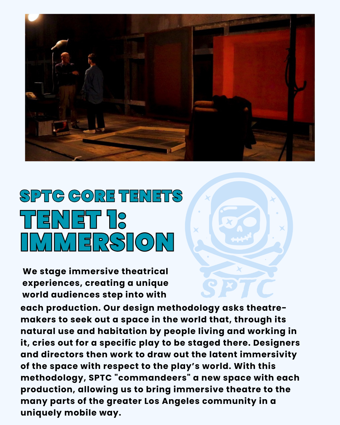 SPTC Core Tenets Tenet 1: Immersion. We stage immersive theatrical experiences, creating a unique world audiences step into with each production. Our design methodology asks theatre-makers to seek out a space in the world that, through its natural use and habitation by people living and working in it, cries out for a specific play to be staged there. Designers and directors then work to draw out the latent immersivity of the space with respect to the play’s world. With this methodology, SPTC "commandeers" a new space with each production, allowing us to bring immersive theatre to the many parts of the greater Los Angeles community in a uniquely mobile way.