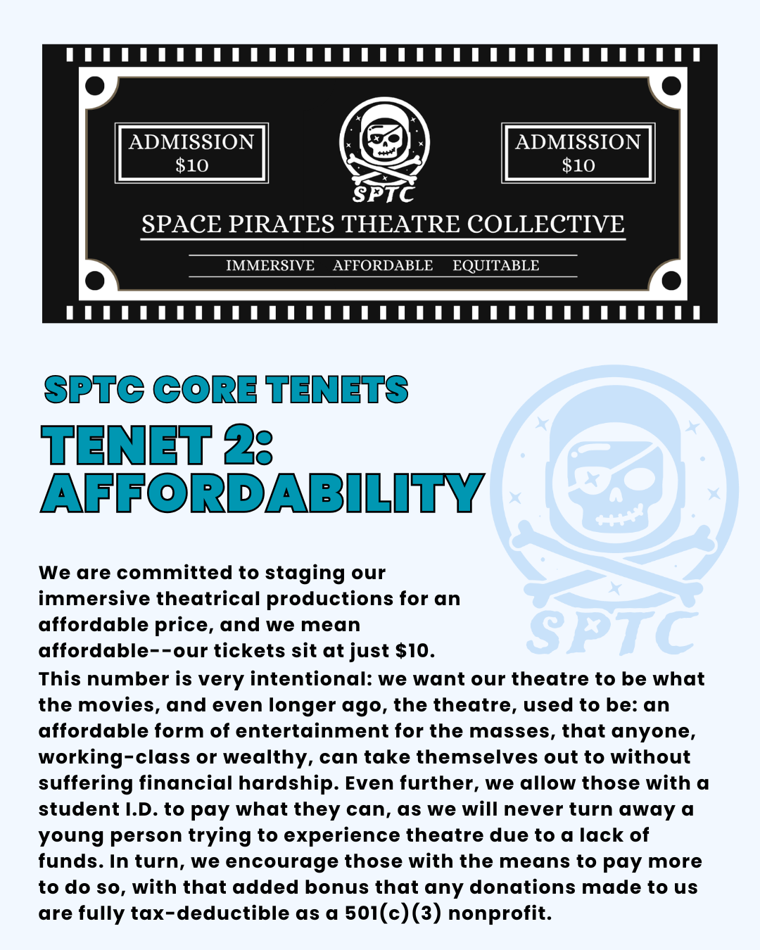SPTC Core Tenets Tenet 2: affordability. We are committed to staging our immersive theatrical productions for an affordable price, and we mean affordable--our tickets sit at just $10. This number is very intentional: we want our theatre to be what the movies, and even longer ago, the theatre, used to be: an affordable form of entertainment for the masses, that anyone, working-class or wealthy, can take themselves out to without suffering financial hardship. Even further, we allow those with a student I.D. to pay what they can, as we will never turn away a young person trying to experience theatre due to a lack of funds. In turn, we encourage those with the means to pay more to do so, with that added bonus that any donations made to us are fully tax-deductible as a 501(c)(3) nonprofit.