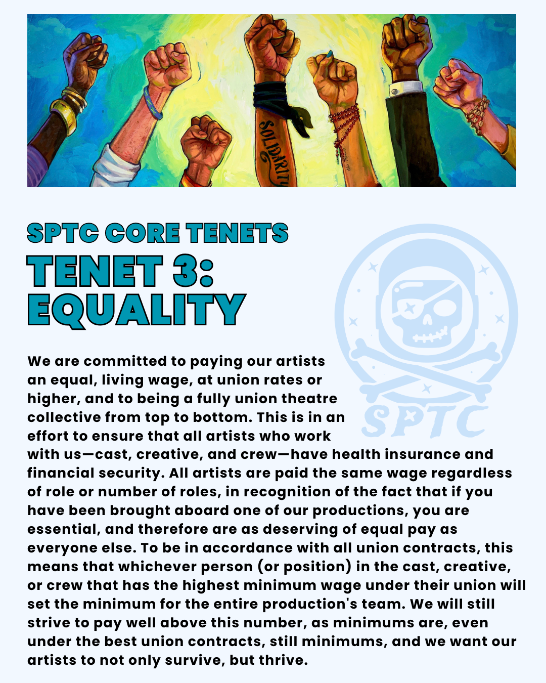 SPTC Core Tenets Tenet 3: equality. We are committed to paying our artists an equal, living wage, at union rates or higher, and to being a fully union theatre collective from top to bottom. This is in an effort to ensure that all artists who work with us—cast, creative, and crew—have health insurance and financial security. All artists are paid the same wage regardless of role or number of roles, in recognition of the fact that if you have been brought aboard one of our productions, you are essential, and therefore are as deserving of equal pay as everyone else. To be in accordance with all union contracts, this means that whichever person (or position) in the cast, creative, or crew that has the highest minimum wage under their union will set the minimum for the entire production's team. We will still strive to pay well above this number, as minimums are, even under the best union contracts, still minimums, and we want our artists to not only survive, but thrive.