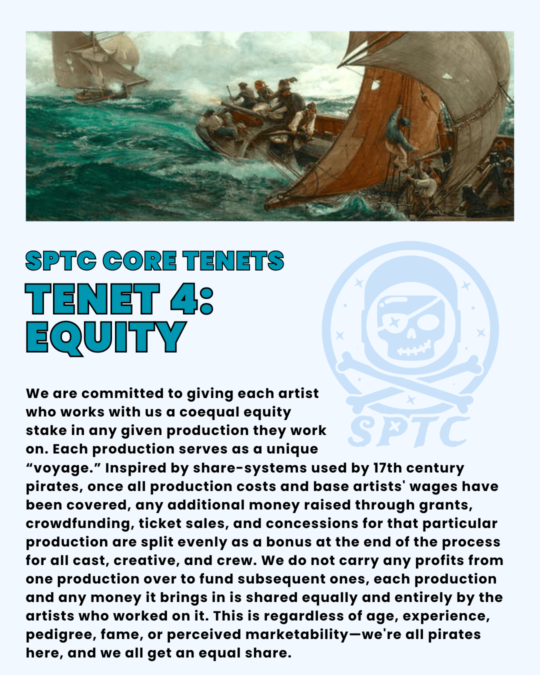 SPTC Core Tenets Tenet 4: equity. We are committed to giving each artist who works with us a coequal equity stake in any given production they work on. Each production serves as a unique “voyage.” Inspired by share-systems used by 17th century pirates, once all production costs and base artists' wages have been covered, any additional money raised through grants, crowdfunding, ticket sales, and concessions for that particular production are split evenly as a bonus at the end of the process for all cast, creative, and crew. We do not carry any profits from one production over to fund subsequent ones, each production and any money it brings in is shared equally and entirely by the artists who worked on it. This is regardless of age, experience, pedigree, fame, or perceived marketability—we're all pirates here, and we all get an equal share.