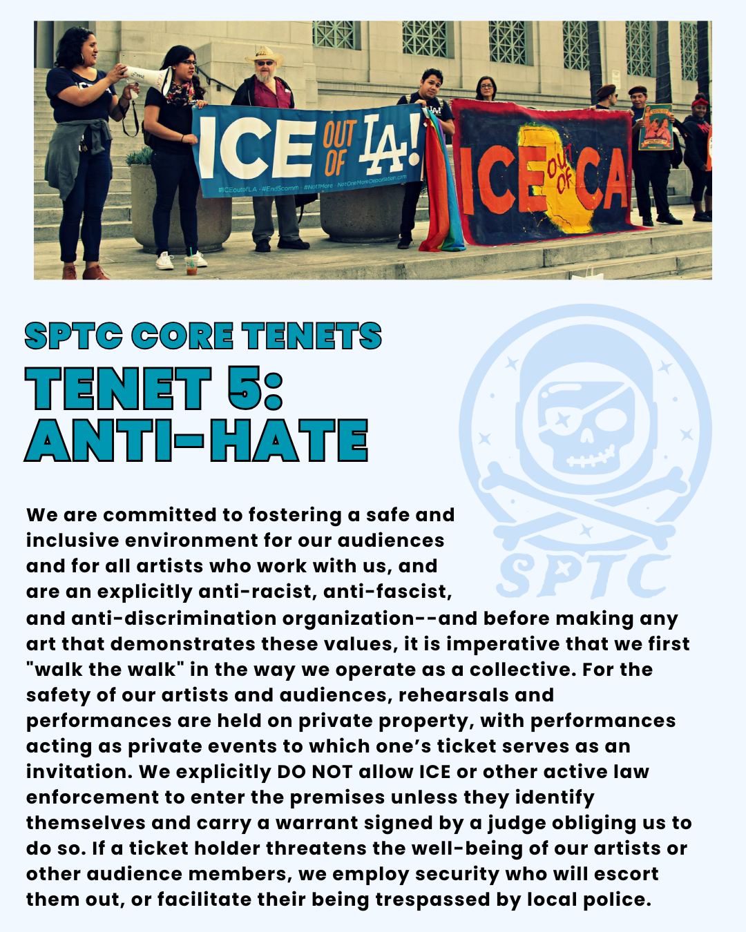 SPTC Core Tenets Tenet 5: anti-hate. We are committed to fostering a safe and inclusive environment for our audiences and for all artists who work with us, and are an explicitly anti-racist, anti-fascist, and anti-discrimination organization--and before making any art that demonstrates these values, it is imperative that we first "walk the walk" in the way we operate as a collective. For the safety of our artists and audiences, rehearsals and performances are held on private property, with performances acting as private events to which one’s ticket serves as an invitation. We explicitly DO NOT allow ICE or other active law enforcement to enter the premises unless they identify themselves and carry a warrant signed by a judge obliging us to do so. If a ticket holder threatens the well-being of our artists or other audience members, we employ security who will escort them out, or facilitate their being trespassed by local police.