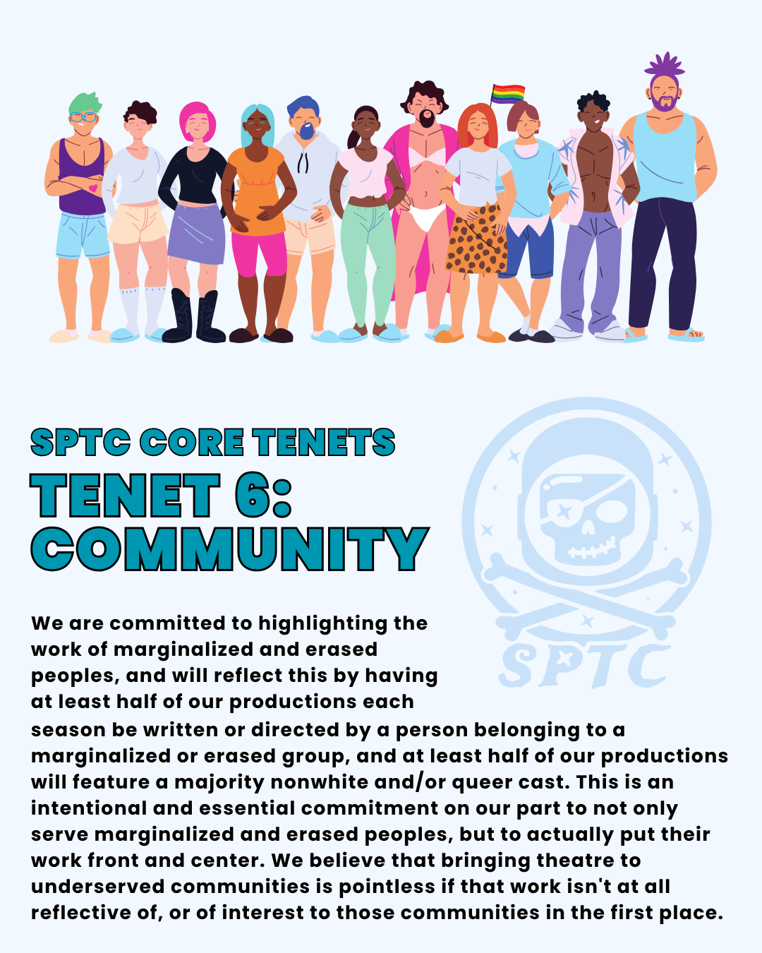 SPTC Core Tenets Tenet 6: COMMUNITY. We are committed to highlighting the work of marginalized and erased peoples, and will reflect this by having at least half of our productions each season be written or directed by a person belonging to a marginalized or erased group, and at least half of our productions will feature a majority nonwhite and/or queer cast. This is an intentional and essential commitment on our part to not only serve marginalized and erased peoples, but to actually put their work front and center. We believe that bringing theatre to underserved communities is pointless if that work isn't at all reflective of, or of interest to those communities in the first place.
