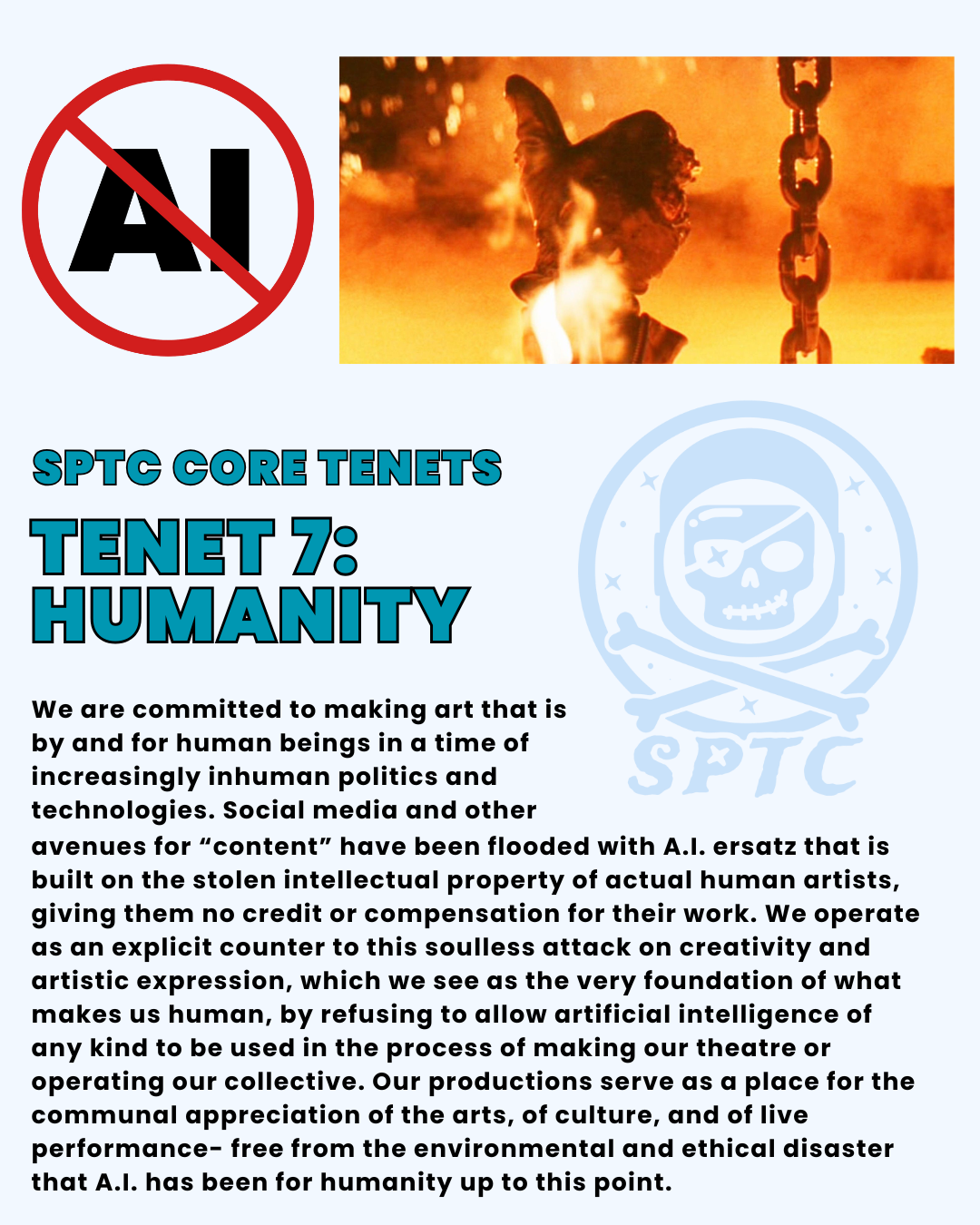 sPTC Core Tenets Tenet 7: humanity. We are committed to making art that is by and for human beings in a time of increasingly inhuman politics and technologies. Social media and other avenues for “content” have been flooded with A.I. ersatz that is built on the stolen intellectual property of actual human artists, giving them no credit or compensation for their work. We operate as an explicit counter to this soulless attack on creativity and artistic expression, which we see as the very foundation of what makes us human, by refusing to allow artificial intelligence of any kind to be used in the process of making our theatre or operating our collective. Our productions serve as a place for the communal appreciation of the arts, of culture, and of live performance- free from the environmental and ethical disaster that A.I. has been for humanity up to this point.