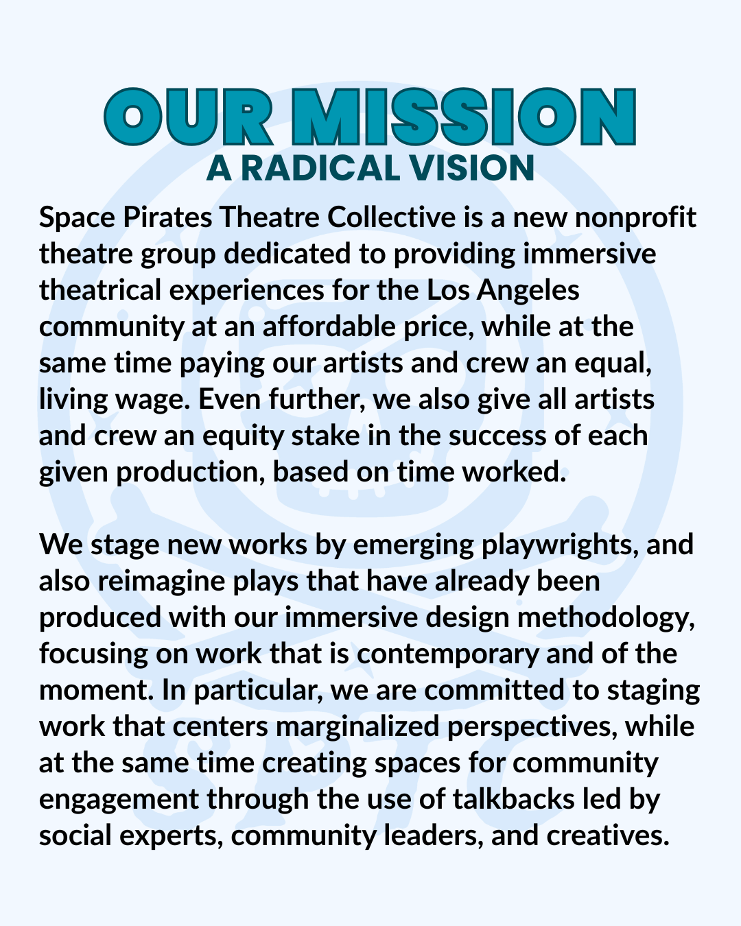 our mission, a radical vision. Space Pirates Theatre Collective is a new nonprofit theatre group dedicated to providing immersive theatrical experiences for the Los Angeles community at an affordable price, while at the same time paying our artists and crew an equal, living wage. Even further, we also give all artists and crew an equity stake in the success of each given production, based on time worked. We stage new works by emerging playwrights, and also reimagine plays that have already been produced with our immersive design methodology, focusing on work that is contemporary and of the moment. In particular, we are committed to staging work that centers marginalized perspectives, while at the same time creating spaces for community engagement through the use of talkbacks led by social experts, community leaders, and creatives.