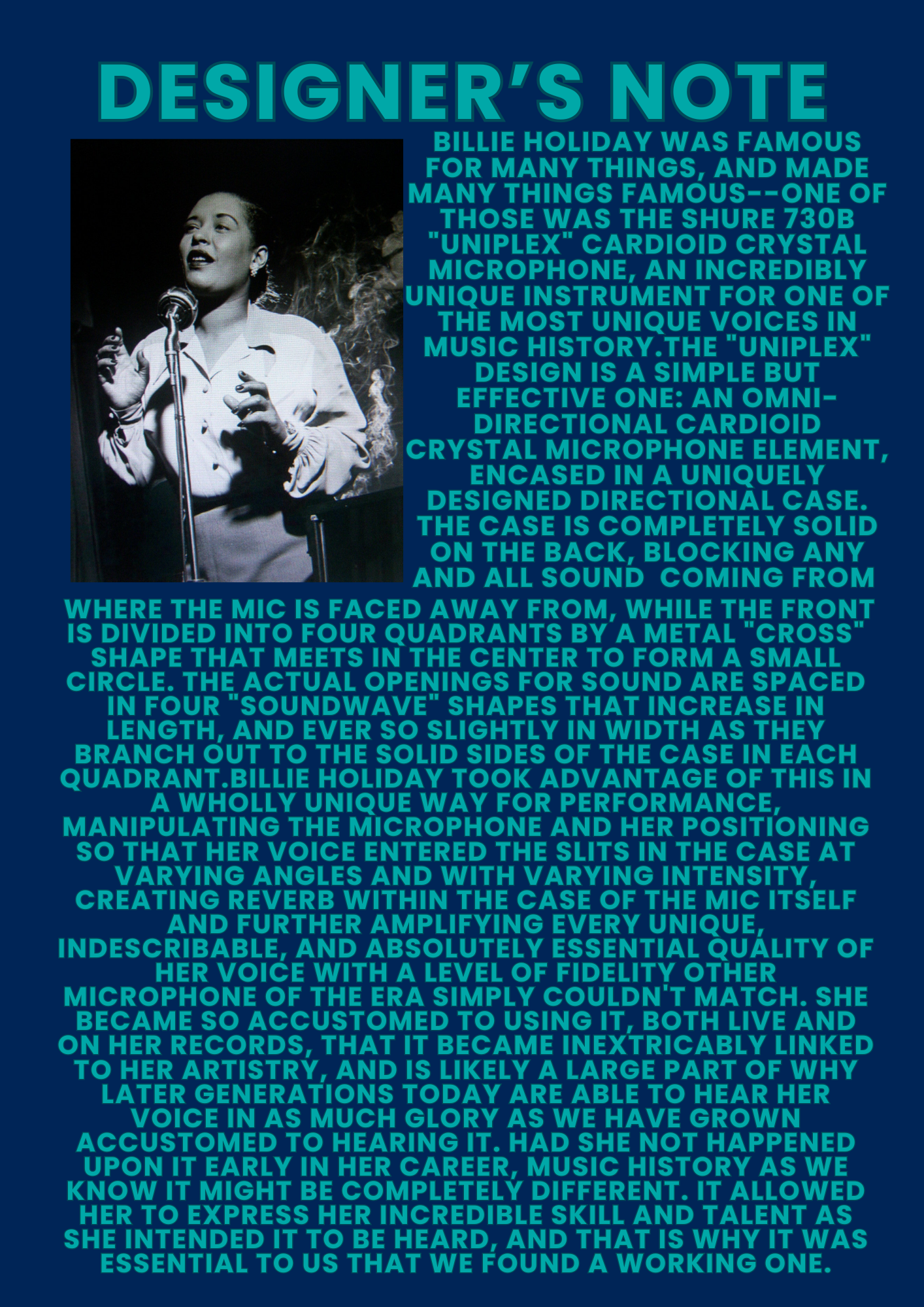 DESIGNER’S NOTE Billie Holiday was famous for many things, and made many things famous—one of those was the Shure 730B “Uniplex” cardioid crystal microphone, an incredibly unique instrument for one of the most unique voices in music history. The “Uniplex” design is a simple but effective one: an omni-directional cardioid crystal microphone element, encased in a uniquely designed directional case. The case is completely solid on the back, blocking any and all sound coming from where the mic is faced away from, while the front is divided into four quadrants by a metal “cross” shape that meets in the center to form a small circle. The actual openings for sound are spaced in four “soundwave” shapes that increase in length, and ever so slightly in width as they branch out to the solid sides of the case in each quadrant. Billie Holiday took advantage of this in a wholly unique way for performance, manipulating the microphone and her positioning so that her voice entered the slits in the case at varying angles and with varying intensity, creating reverb within the case of the mic itself and further amplifying every unique, indescribable, and absolutely essential quality of her voice with a level of fidelity other microphone of the era simply couldn’t match. She became so accustomed to using it, both live and on her records, that it became inextricably linked to her artistry, and is likely a large part of why later generations today are able to hear her voice in as much glory as we have grown accustomed to hearing it. Had she not happened upon it early in her career, music history as we know it might be completely different. It allowed her to express her incredible skill and talent as she intended it to be heard, and that is why it was essential to us that we found a working one.