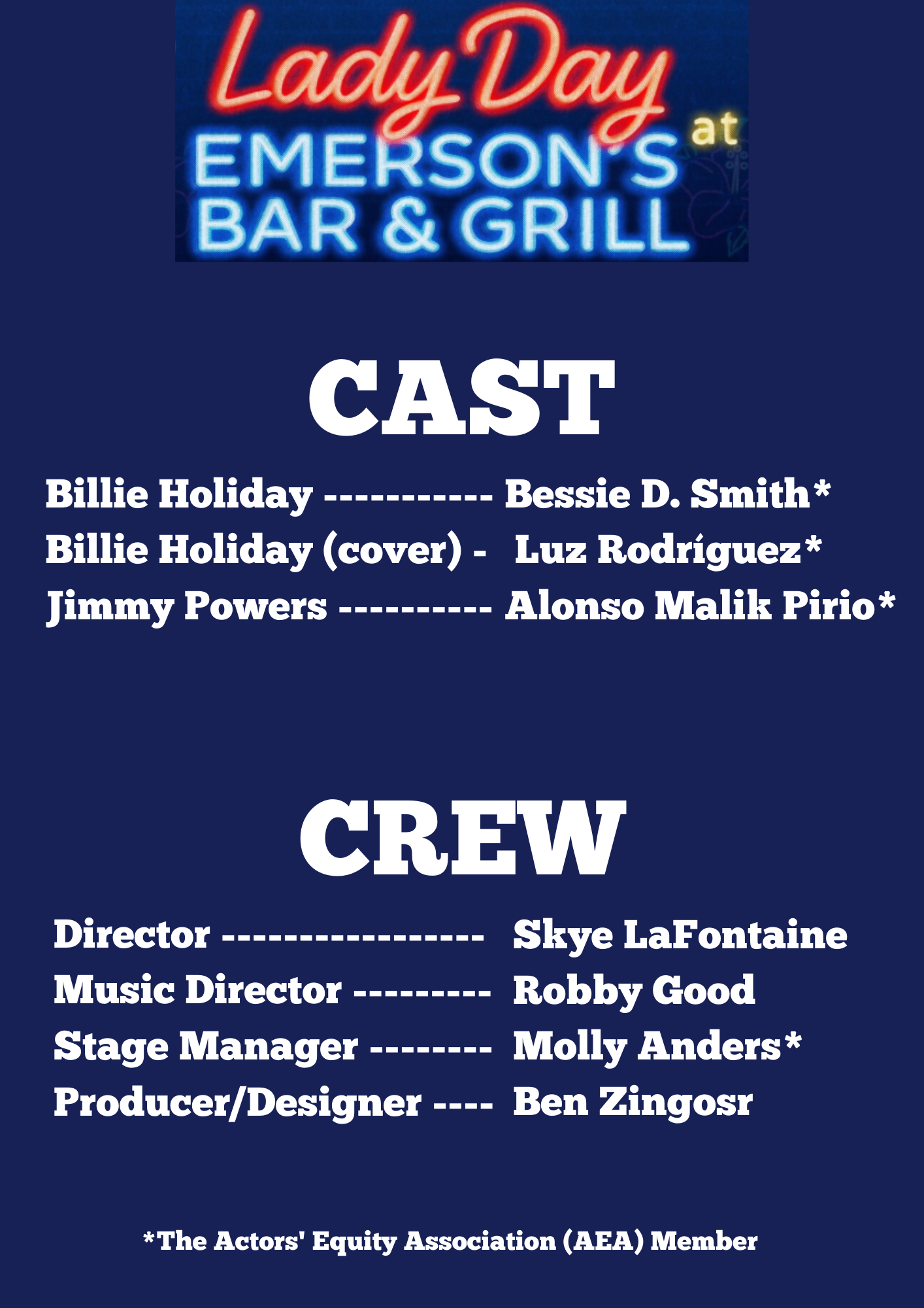 CAST Billie Holiday ---------- Bessie D. Smith* Billie Holiday (cover) - Luz Rodriguez* Jimmy Powers ---------- Alonso Malik Pirio* CREW Director ---------------- Skye LaFontaine Music Director -------- Robby Good Stage Manager -------- Molly Anders* Producer/Designer ---- Ben Zingosr *The Actors’ Equity Association (AEA) Member