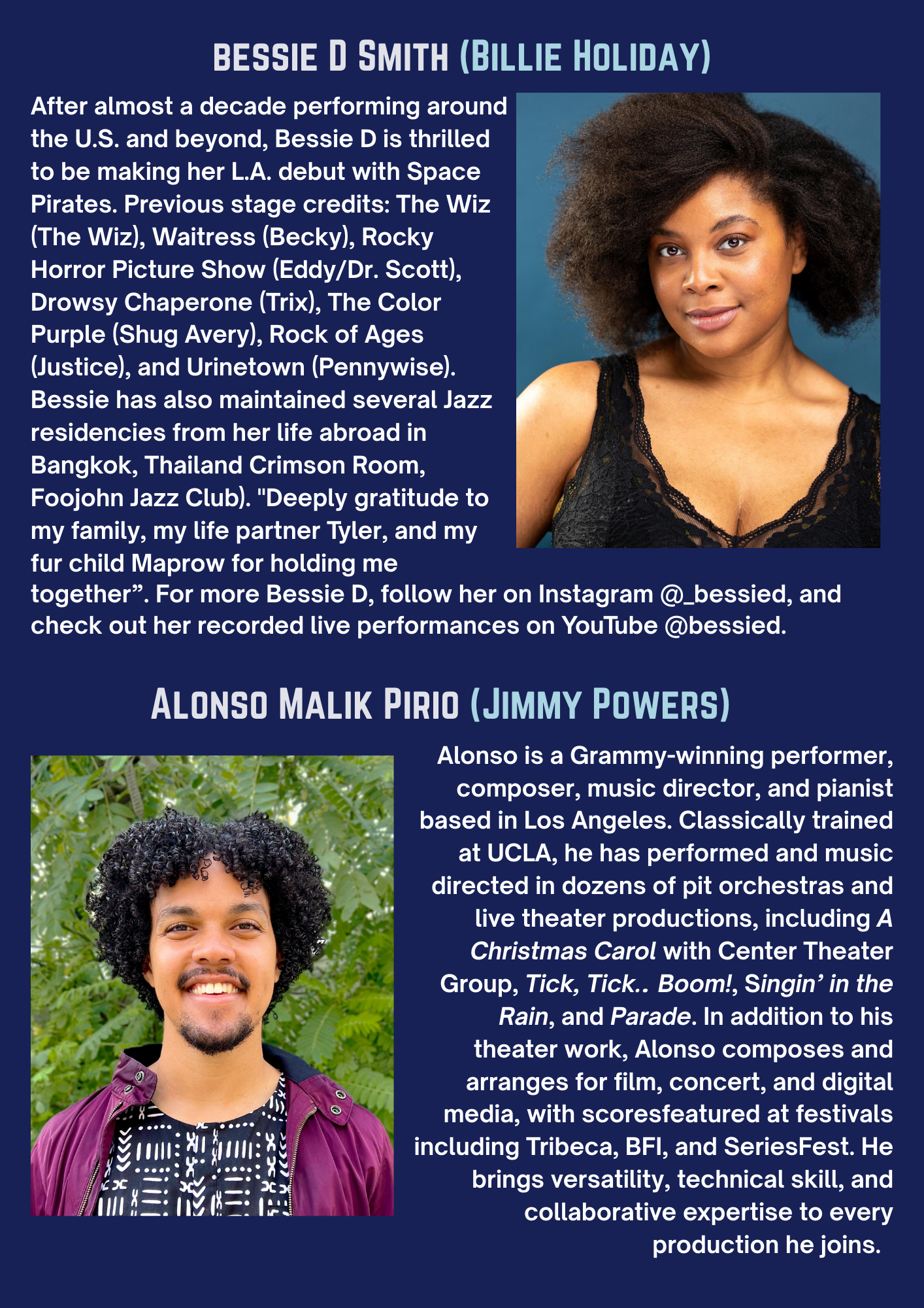 BESSIE D SMITH (BILLIE HOLIDAY) After almost a decade performing around the U.S. and beyond, Bessie D is thrilled to be making her L.A. debut with Space Pirates. Previous stage credits: The Wiz (The Wiz), Waitress (Becky), Rocky Horror Picture Show (Eddy/Dr. Scott), Drowsy Chaperone (Trix), The Color Purple (Shug Avery), Rock of Ages (Justice), and Urinetown (Pennywise). Bessie has also maintained several Jazz residencies from her life abroad in Bangkok, Thailand Crimson Room, Foojohn Jazz Club. “Deeply gratitude to my family, my life partner Tyler, and my fur child Maprow for holding me together”. For more Bessie D, follow her on Instagram @_bessied, and check out her recorded live performances on YouTube @bessied. ALONSO MALIK PIRIO (JIMMY POWERS) Alonso is a Grammy-winning performer, composer, music director, and pianist based in Los Angeles. Classically trained at UCLA, he has performed and music directed in dozens of pit orchestras and live theater productions, including A Christmas Carol with Center Theater Group, Tick, Tick.. Boom!, Singin’ in the Rain, and Parade. In addition to his theater work, Alonso composes and arranges for film, concert, and digital media, with scores featured at festivals including Tribeca, BFI, and SeriesFest. He brings versatility, technical skill, and collaborative expertise to every production he joins.
