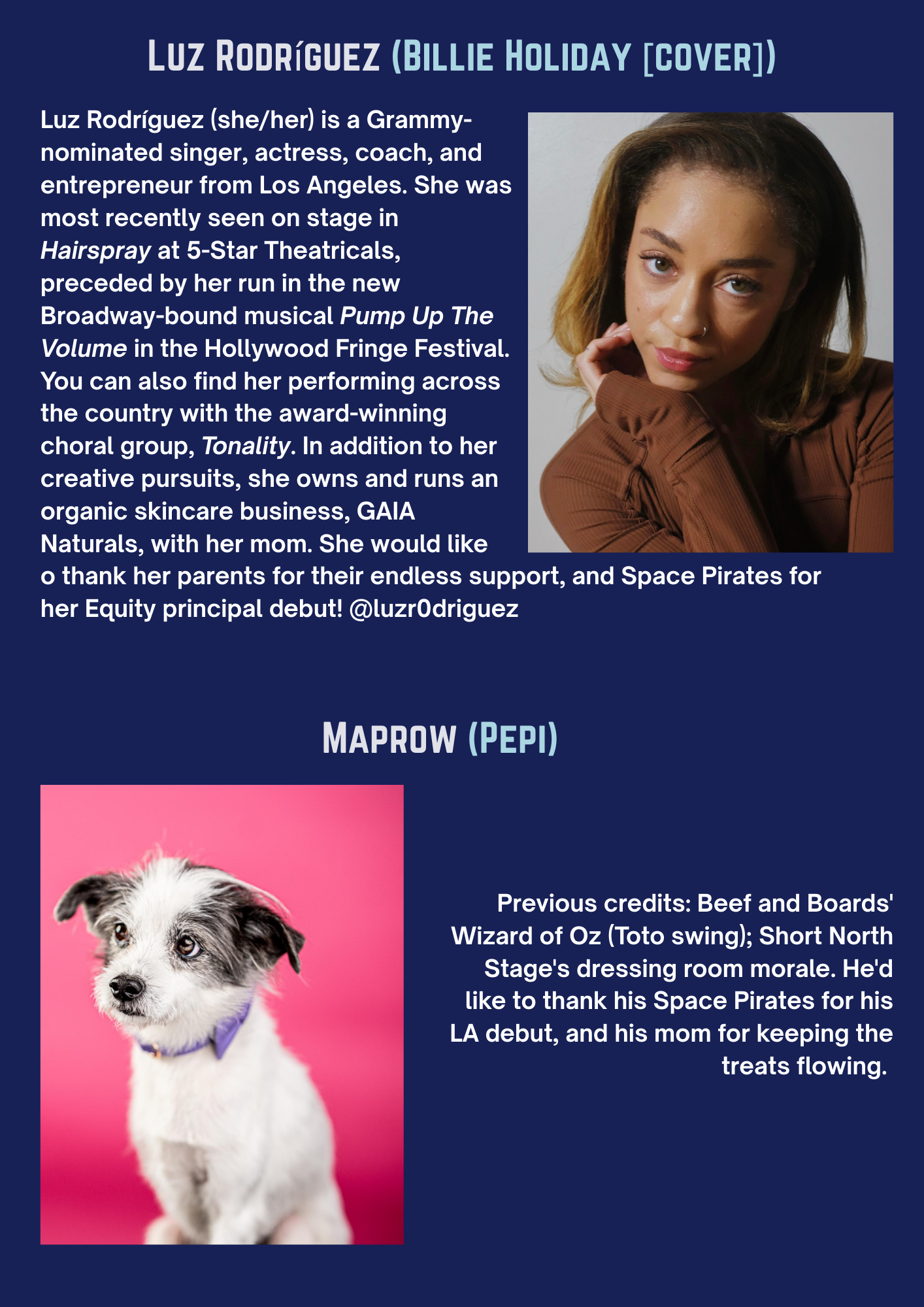 LUZ RODRÍGUEZ (BILLIE HOLIDAY [COVER]) Luz Rodríguez (she/her) is a Grammy-nominated singer, actress, coach, and entrepreneur from Los Angeles. She was most recently seen on stage in Hairspray at 5-Star Theatricals, preceded by her run in the new Broadway-bound musical Pump Up The Volume in the Hollywood Fringe Festival. You can also find her performing across the country with the award-winning choral group, Tonality. In addition to her creative pursuits, she owns and runs an organic skincare business, GAIA Naturals, with her mom. She would like to thank her parents for their endless support, and Space Pirates for her Equity principal debut! @luzr0driguez MAPROW (PEPI) Previous credits: Beef and Boards’ Wizard of Oz (Toto swing); Short North Stage’s dressing room morale. He’d like to thank his Space Pirates for his LA debut, and his mom for keeping the treats flowing.