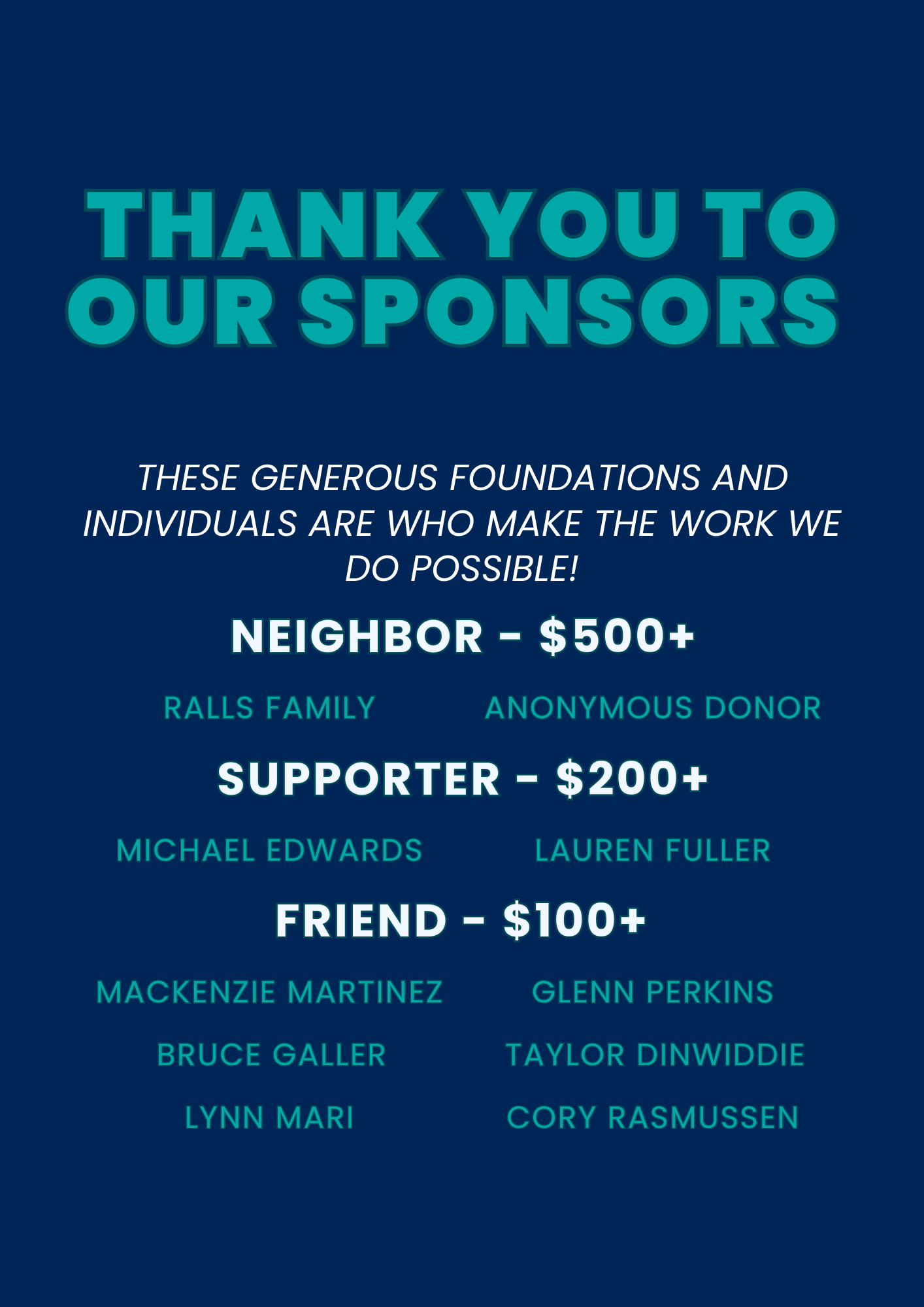 THANK YOU TO OUR SPONSORS These generous foundations and individuals are who make the work we do possible! NEIGHBOR – $500+ RALLS FAMILY ANONYMOUS DONOR SUPPORTER – $200+ MICHAEL EDWARDS LAUREN FULLER FRIEND – $100+ MACKENZIE MARTINEZ GLENN PERKINS BRUCE GALLER TAYLOR DINWIDDIE LYNN MARI CORY RASMUSSEN
