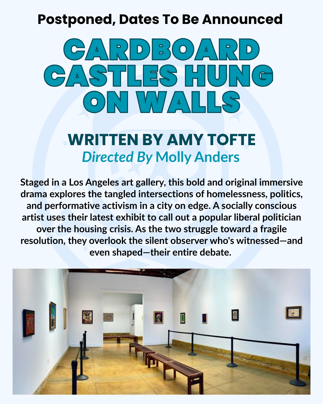 Postponed, Dates To Be Announced CARDBOARD CASTLES HUNG ON WALLS WRITTEN BY AMY TOFTE Directed By Molly Anders Staged in a Los Angeles art gallery, this bold and original immersive drama explores the tangled intersections of homelessness, politics, and performative activism in a city on edge. A socially conscious artist uses their latest exhibit to call out a popular liberal politician over the housing crisis. As the two struggle toward a fragile resolution, they overlook the silent observer who's witnessed—and even shaped—their entire debate.