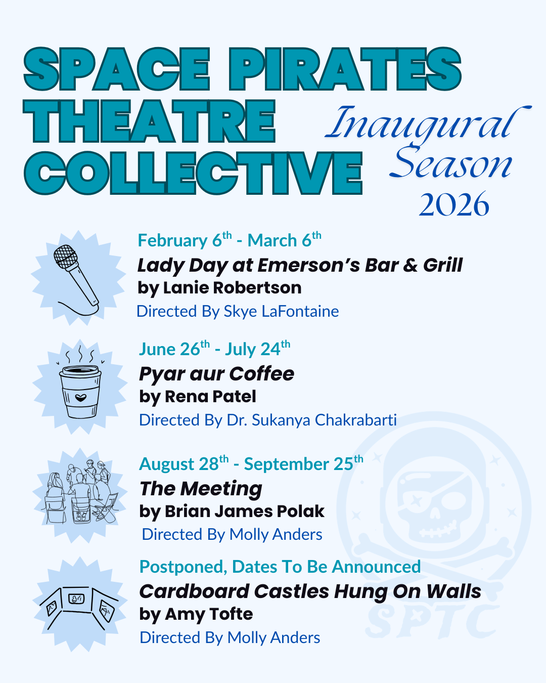 SPACE PIRATES THEATRE COLLECTIVE Inaugural Season 2026 February 6th – March 6th Lady Day at Emerson’s Bar & Grill by Lanie Robertson Directed By Skye LaFontaine June 26th – July 24th Pyar aur Coffee by Rena Patel Directed By Dr. Sukanya Chakrabarti August 28th – September 25th The Meeting by Brian James Polak Directed By Molly Anders Postponed, Dates To Be Announced Cardboard Castles Hung On Walls by Amy Tofte Directed By Molly Anders